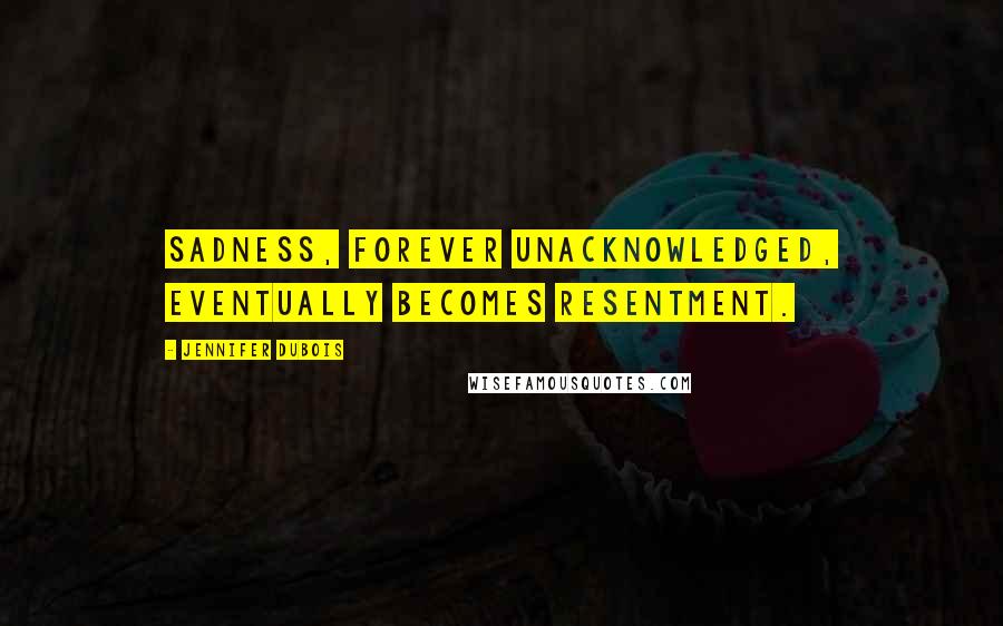 Jennifer DuBois Quotes: Sadness, forever unacknowledged, eventually becomes resentment.