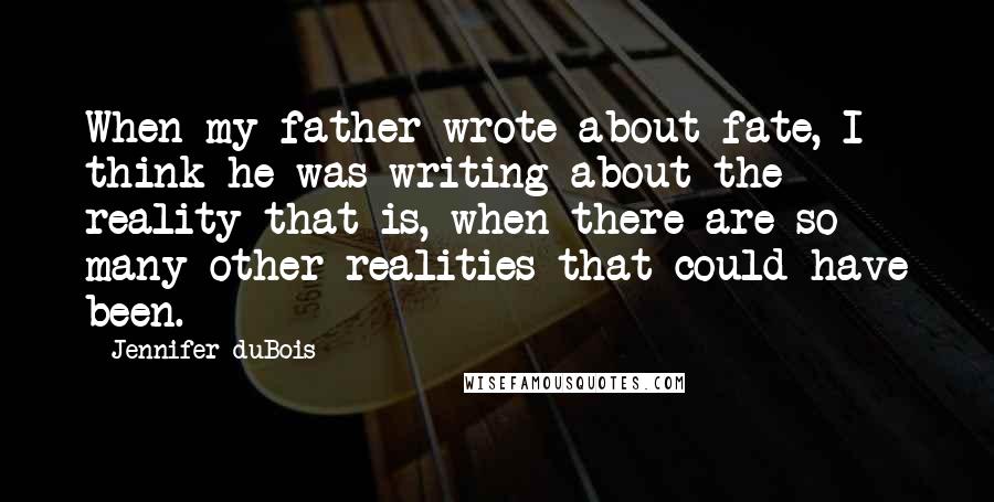 Jennifer DuBois Quotes: When my father wrote about fate, I think he was writing about the reality that is, when there are so many other realities that could have been.