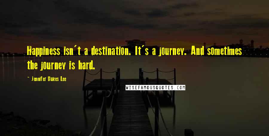 Jennifer Dukes Lee Quotes: Happiness isn't a destination. It's a journey. And sometimes the journey is hard.