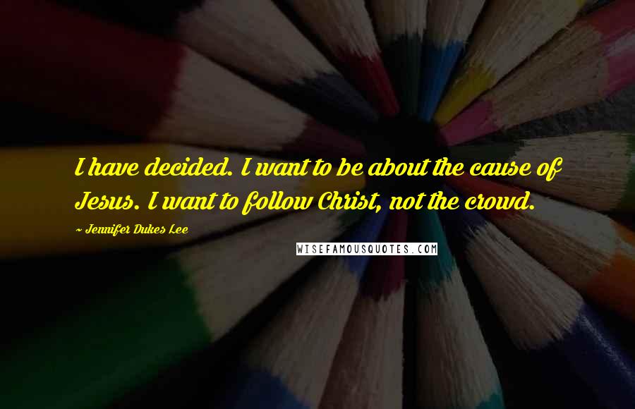 Jennifer Dukes Lee Quotes: I have decided. I want to be about the cause of Jesus. I want to follow Christ, not the crowd.