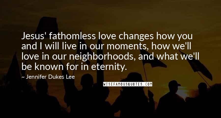 Jennifer Dukes Lee Quotes: Jesus' fathomless love changes how you and I will live in our moments, how we'll love in our neighborhoods, and what we'll be known for in eternity.