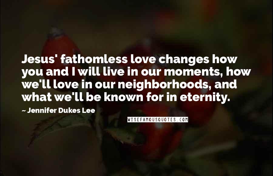 Jennifer Dukes Lee Quotes: Jesus' fathomless love changes how you and I will live in our moments, how we'll love in our neighborhoods, and what we'll be known for in eternity.