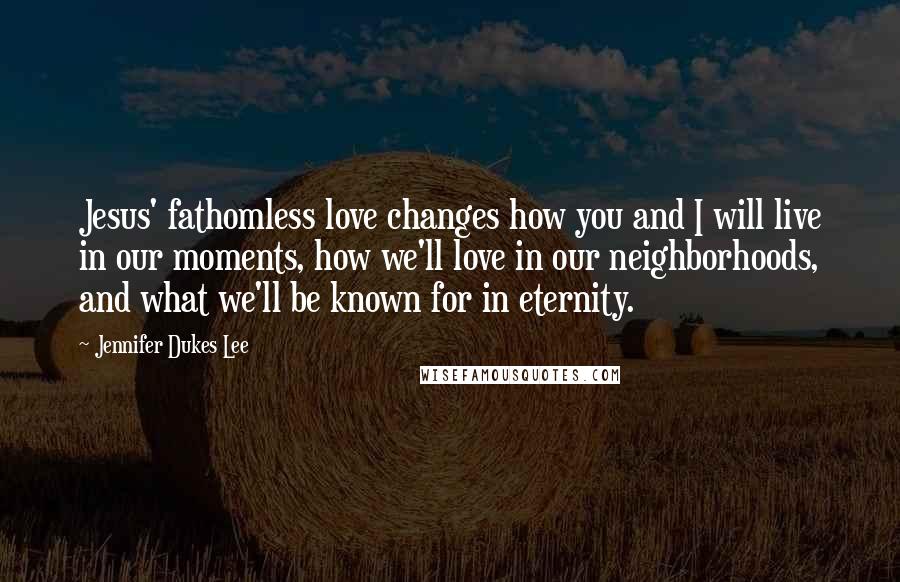 Jennifer Dukes Lee Quotes: Jesus' fathomless love changes how you and I will live in our moments, how we'll love in our neighborhoods, and what we'll be known for in eternity.