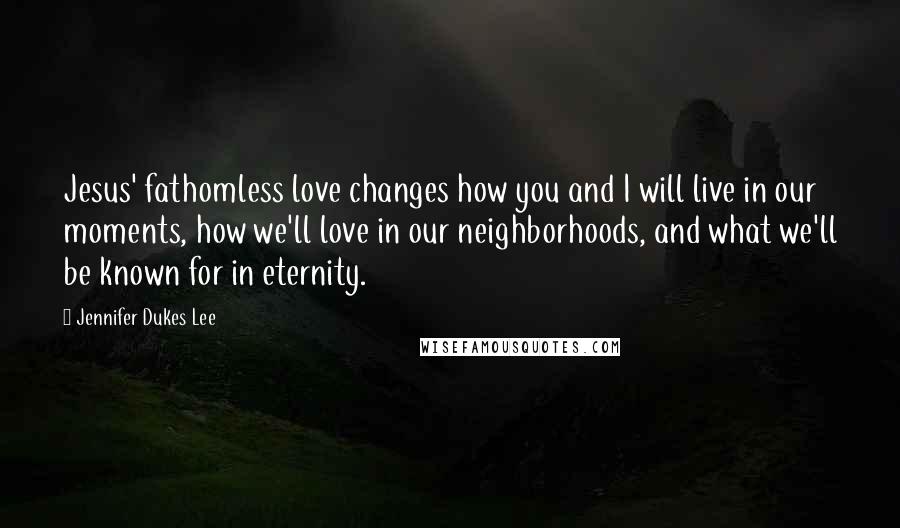 Jennifer Dukes Lee Quotes: Jesus' fathomless love changes how you and I will live in our moments, how we'll love in our neighborhoods, and what we'll be known for in eternity.