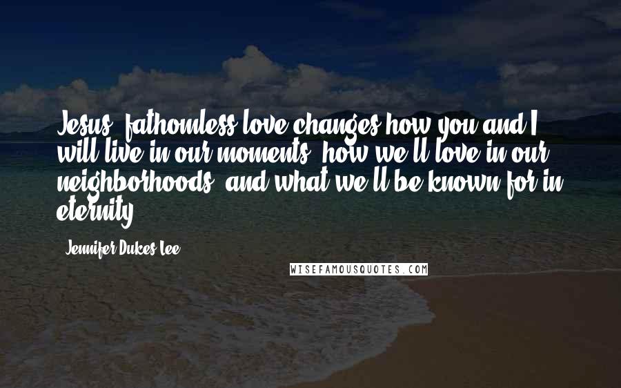 Jennifer Dukes Lee Quotes: Jesus' fathomless love changes how you and I will live in our moments, how we'll love in our neighborhoods, and what we'll be known for in eternity.