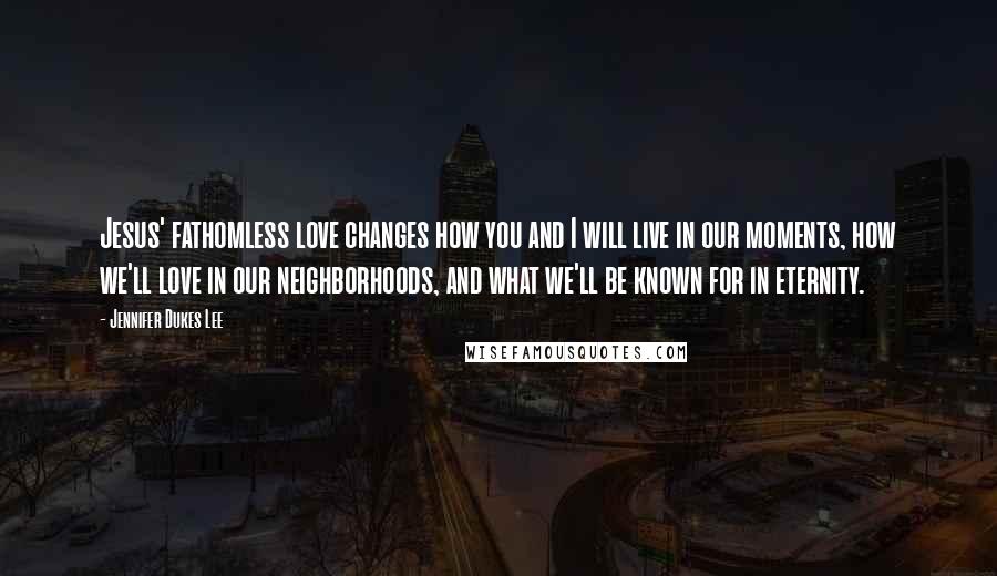 Jennifer Dukes Lee Quotes: Jesus' fathomless love changes how you and I will live in our moments, how we'll love in our neighborhoods, and what we'll be known for in eternity.