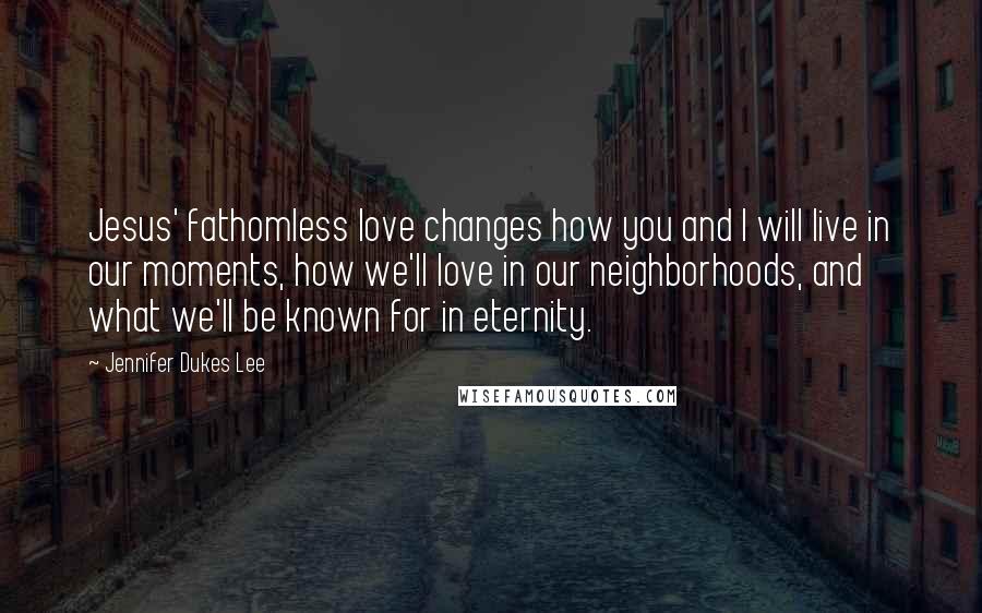 Jennifer Dukes Lee Quotes: Jesus' fathomless love changes how you and I will live in our moments, how we'll love in our neighborhoods, and what we'll be known for in eternity.