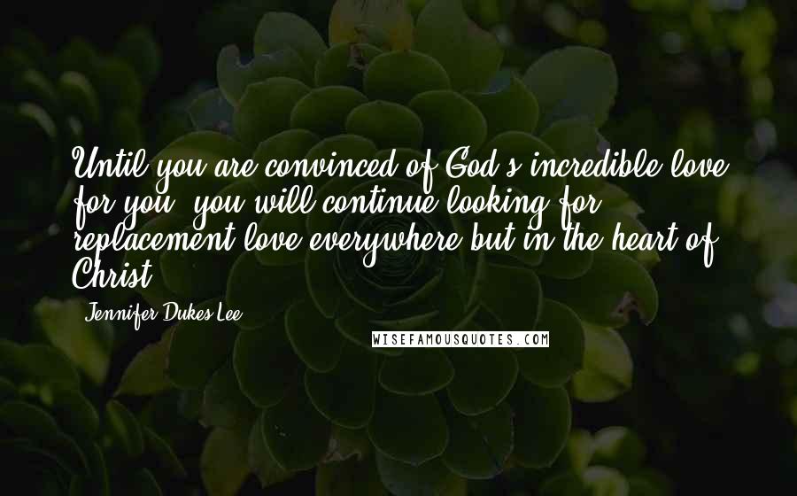 Jennifer Dukes Lee Quotes: Until you are convinced of God's incredible love for you, you will continue looking for replacement love everywhere but in the heart of Christ.