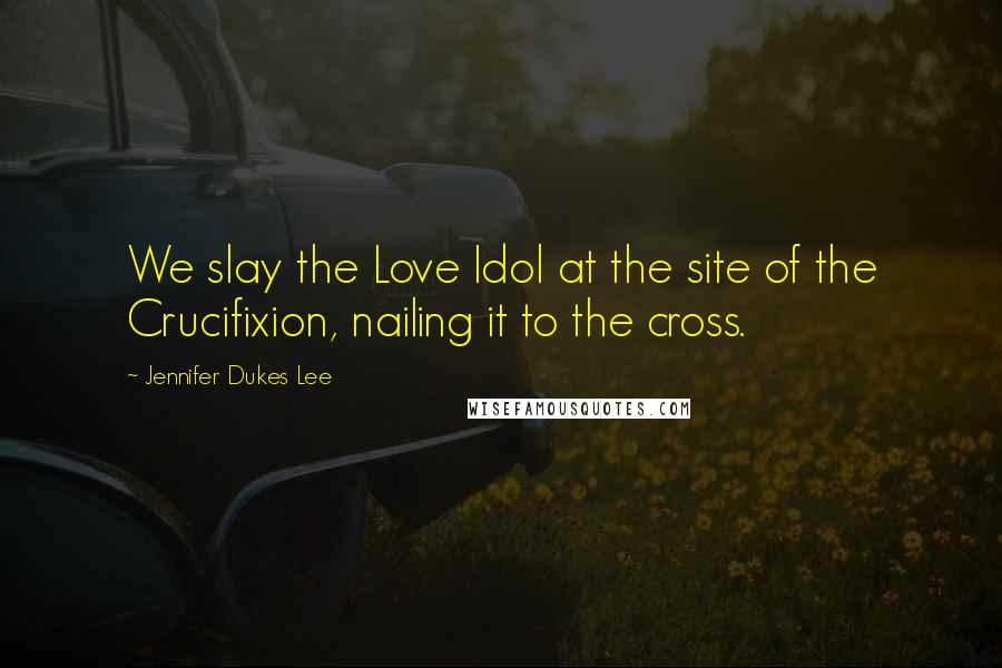 Jennifer Dukes Lee Quotes: We slay the Love Idol at the site of the Crucifixion, nailing it to the cross.
