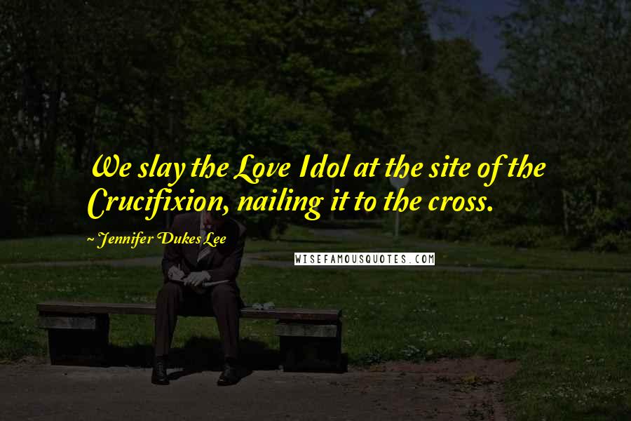 Jennifer Dukes Lee Quotes: We slay the Love Idol at the site of the Crucifixion, nailing it to the cross.