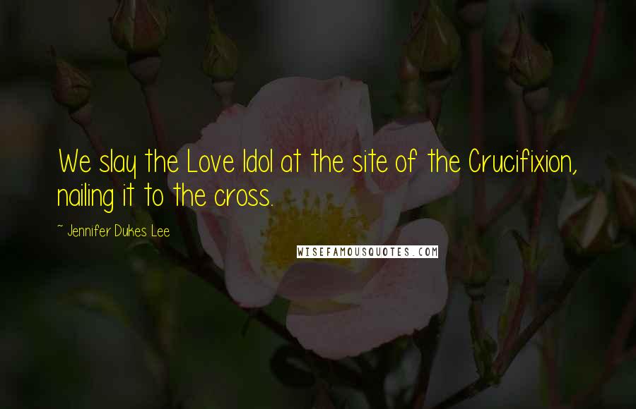 Jennifer Dukes Lee Quotes: We slay the Love Idol at the site of the Crucifixion, nailing it to the cross.