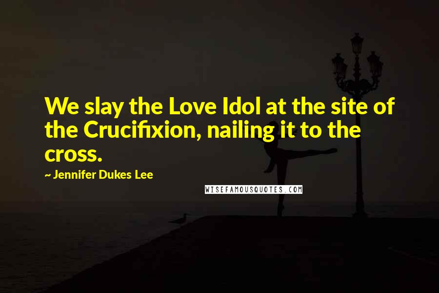 Jennifer Dukes Lee Quotes: We slay the Love Idol at the site of the Crucifixion, nailing it to the cross.