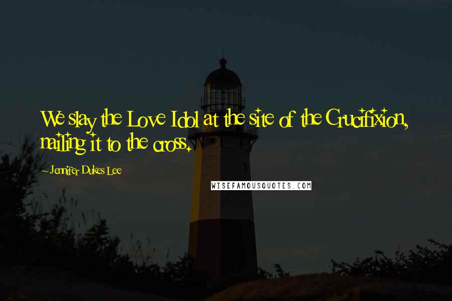 Jennifer Dukes Lee Quotes: We slay the Love Idol at the site of the Crucifixion, nailing it to the cross.