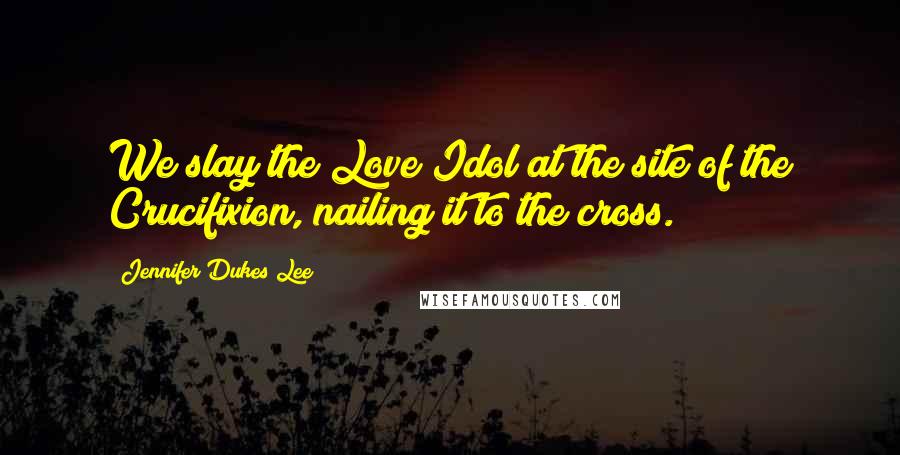Jennifer Dukes Lee Quotes: We slay the Love Idol at the site of the Crucifixion, nailing it to the cross.