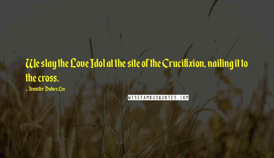 Jennifer Dukes Lee Quotes: We slay the Love Idol at the site of the Crucifixion, nailing it to the cross.