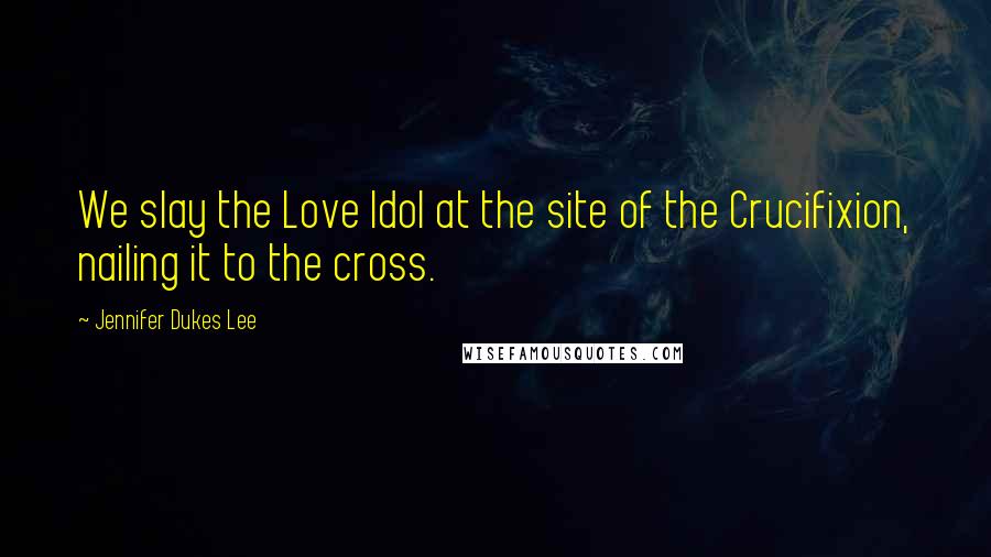 Jennifer Dukes Lee Quotes: We slay the Love Idol at the site of the Crucifixion, nailing it to the cross.