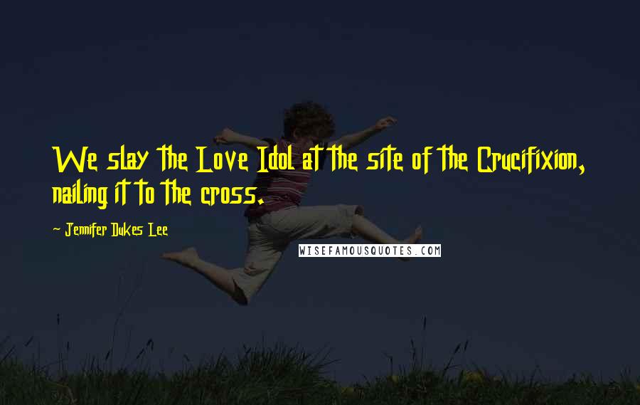 Jennifer Dukes Lee Quotes: We slay the Love Idol at the site of the Crucifixion, nailing it to the cross.