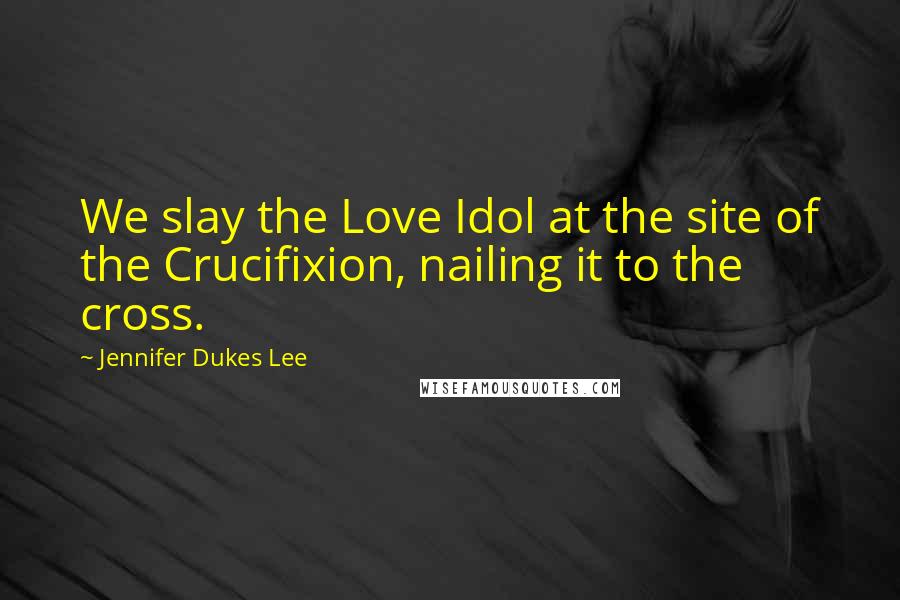 Jennifer Dukes Lee Quotes: We slay the Love Idol at the site of the Crucifixion, nailing it to the cross.