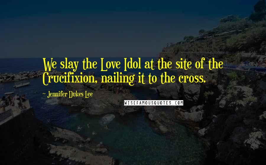Jennifer Dukes Lee Quotes: We slay the Love Idol at the site of the Crucifixion, nailing it to the cross.