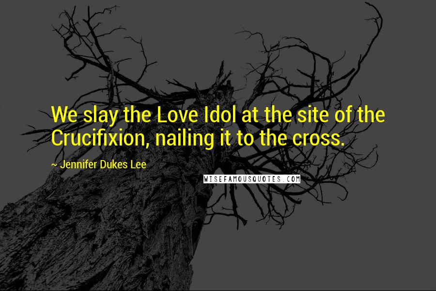 Jennifer Dukes Lee Quotes: We slay the Love Idol at the site of the Crucifixion, nailing it to the cross.