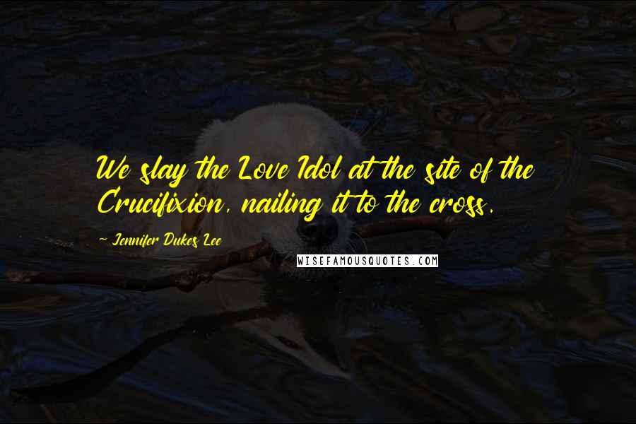 Jennifer Dukes Lee Quotes: We slay the Love Idol at the site of the Crucifixion, nailing it to the cross.