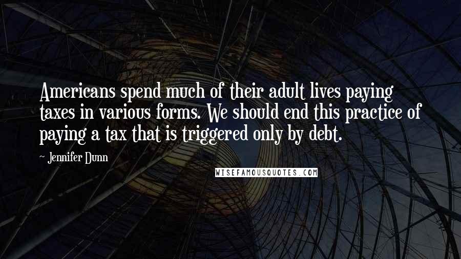 Jennifer Dunn Quotes: Americans spend much of their adult lives paying taxes in various forms. We should end this practice of paying a tax that is triggered only by debt.