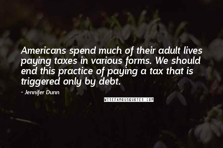 Jennifer Dunn Quotes: Americans spend much of their adult lives paying taxes in various forms. We should end this practice of paying a tax that is triggered only by debt.