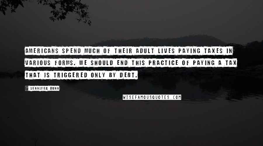 Jennifer Dunn Quotes: Americans spend much of their adult lives paying taxes in various forms. We should end this practice of paying a tax that is triggered only by debt.