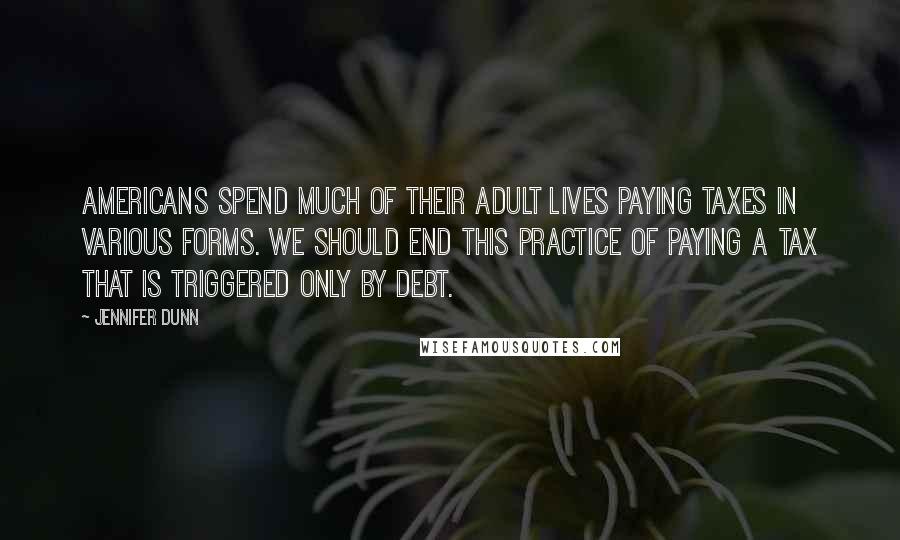 Jennifer Dunn Quotes: Americans spend much of their adult lives paying taxes in various forms. We should end this practice of paying a tax that is triggered only by debt.