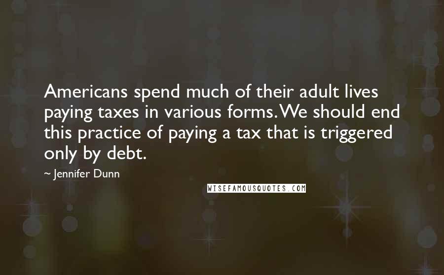 Jennifer Dunn Quotes: Americans spend much of their adult lives paying taxes in various forms. We should end this practice of paying a tax that is triggered only by debt.