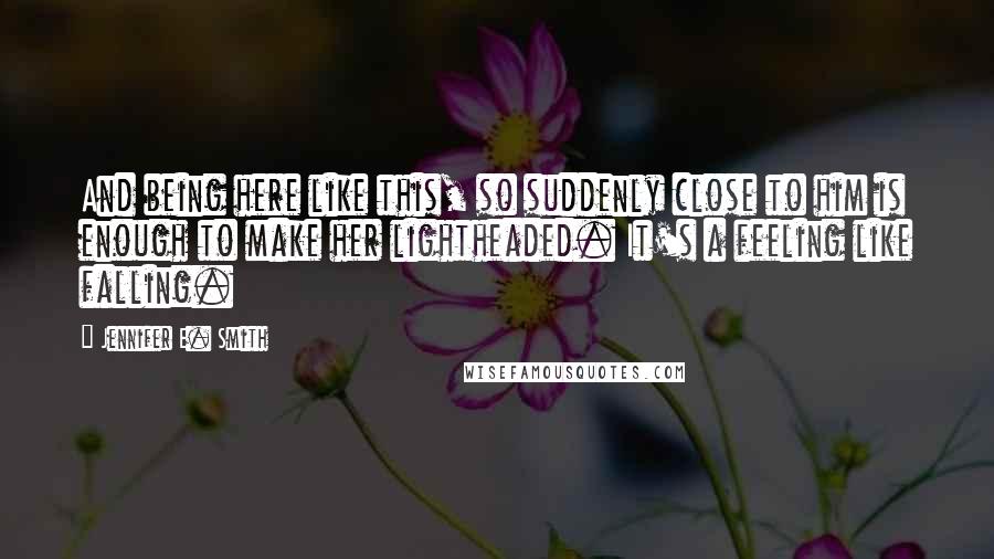 Jennifer E. Smith Quotes: And being here like this, so suddenly close to him is enough to make her lightheaded. It's a feeling like falling.