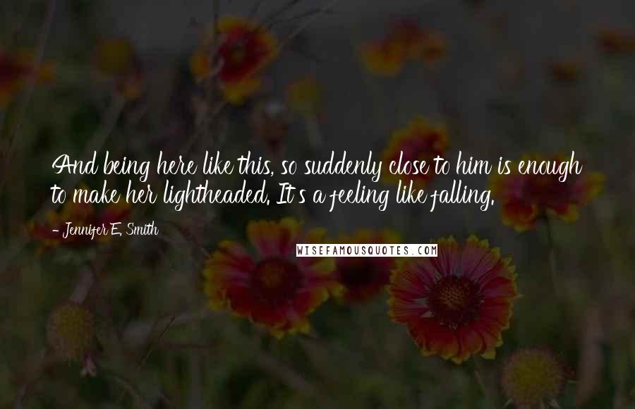 Jennifer E. Smith Quotes: And being here like this, so suddenly close to him is enough to make her lightheaded. It's a feeling like falling.