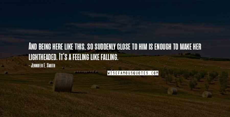 Jennifer E. Smith Quotes: And being here like this, so suddenly close to him is enough to make her lightheaded. It's a feeling like falling.