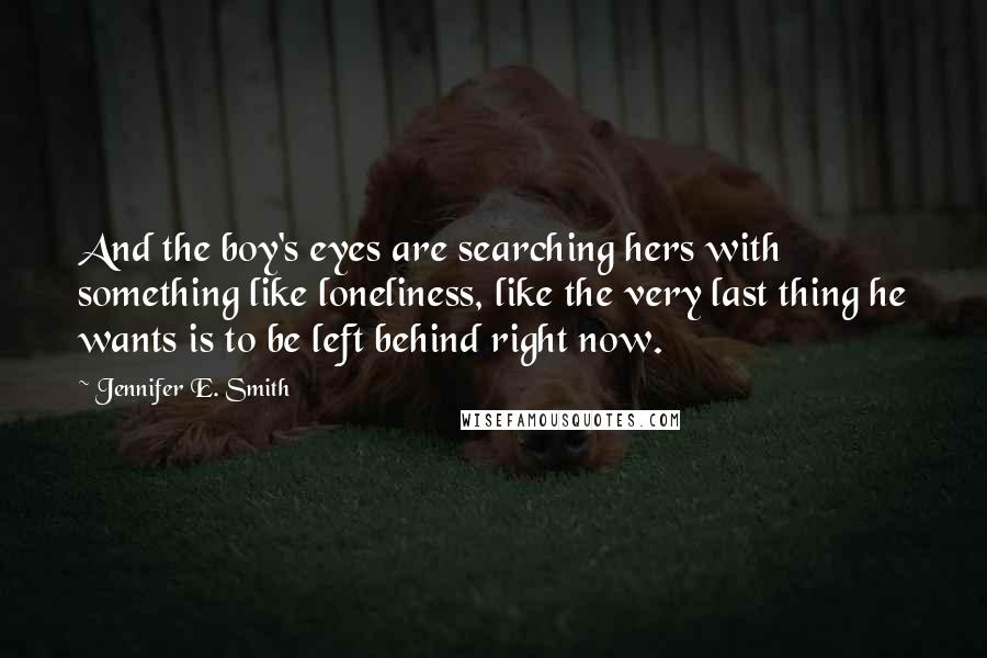 Jennifer E. Smith Quotes: And the boy's eyes are searching hers with something like loneliness, like the very last thing he wants is to be left behind right now.