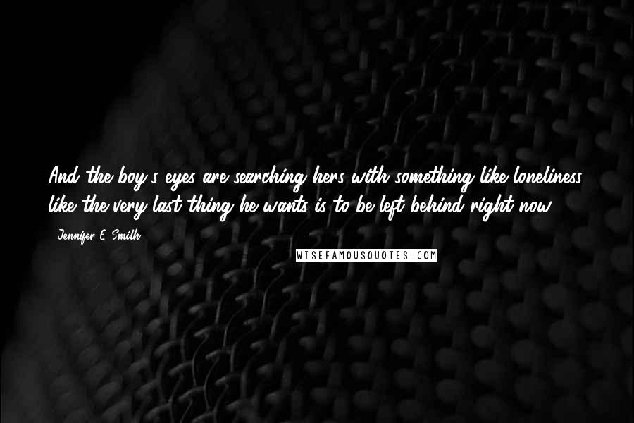 Jennifer E. Smith Quotes: And the boy's eyes are searching hers with something like loneliness, like the very last thing he wants is to be left behind right now.