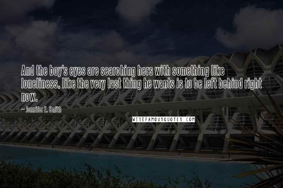 Jennifer E. Smith Quotes: And the boy's eyes are searching hers with something like loneliness, like the very last thing he wants is to be left behind right now.