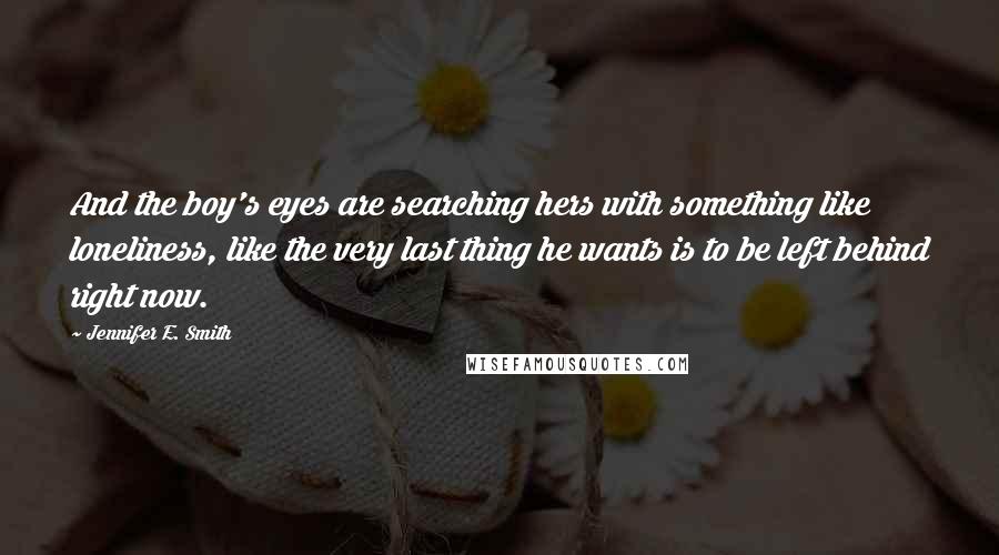 Jennifer E. Smith Quotes: And the boy's eyes are searching hers with something like loneliness, like the very last thing he wants is to be left behind right now.