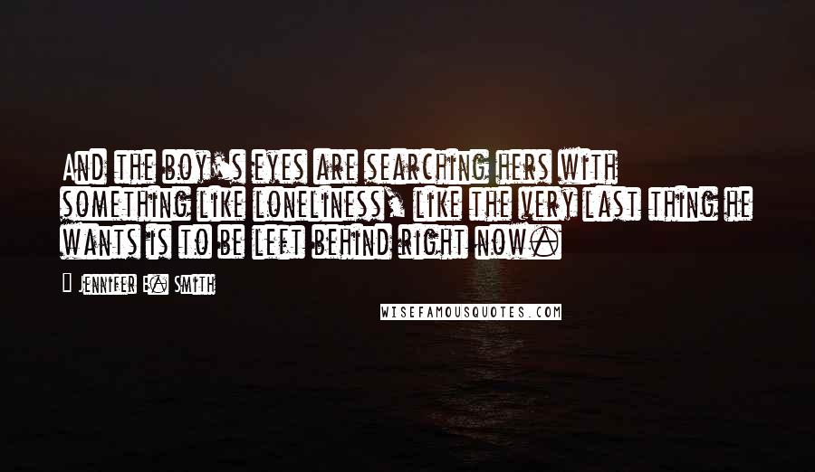 Jennifer E. Smith Quotes: And the boy's eyes are searching hers with something like loneliness, like the very last thing he wants is to be left behind right now.