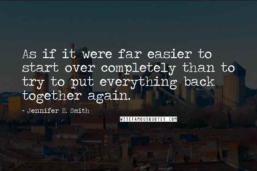 Jennifer E. Smith Quotes: As if it were far easier to start over completely than to try to put everything back together again.