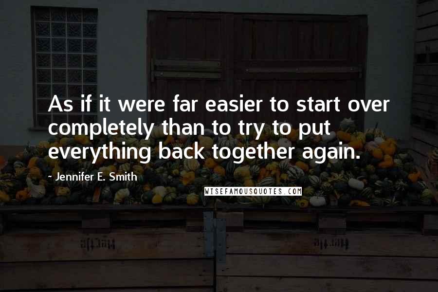 Jennifer E. Smith Quotes: As if it were far easier to start over completely than to try to put everything back together again.