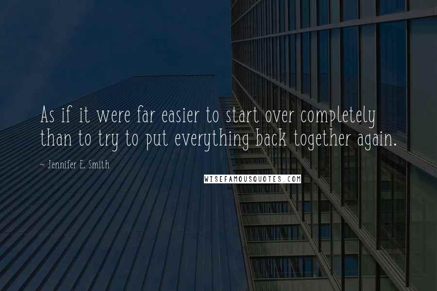 Jennifer E. Smith Quotes: As if it were far easier to start over completely than to try to put everything back together again.