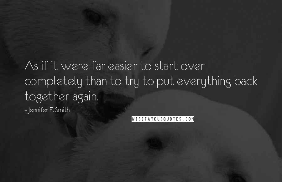 Jennifer E. Smith Quotes: As if it were far easier to start over completely than to try to put everything back together again.