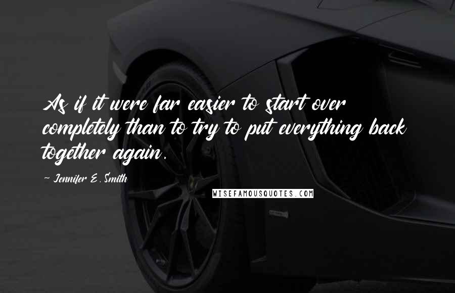 Jennifer E. Smith Quotes: As if it were far easier to start over completely than to try to put everything back together again.