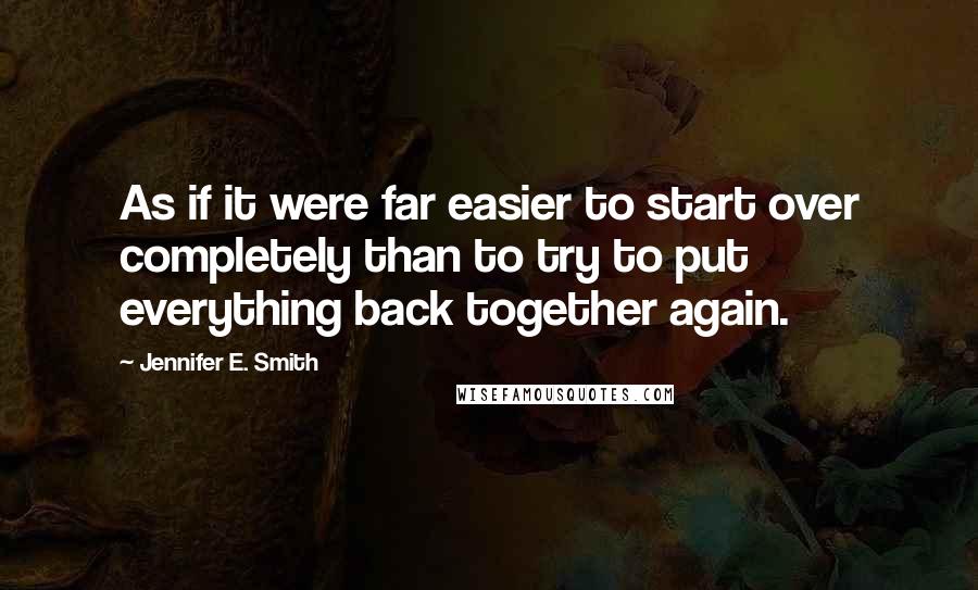Jennifer E. Smith Quotes: As if it were far easier to start over completely than to try to put everything back together again.