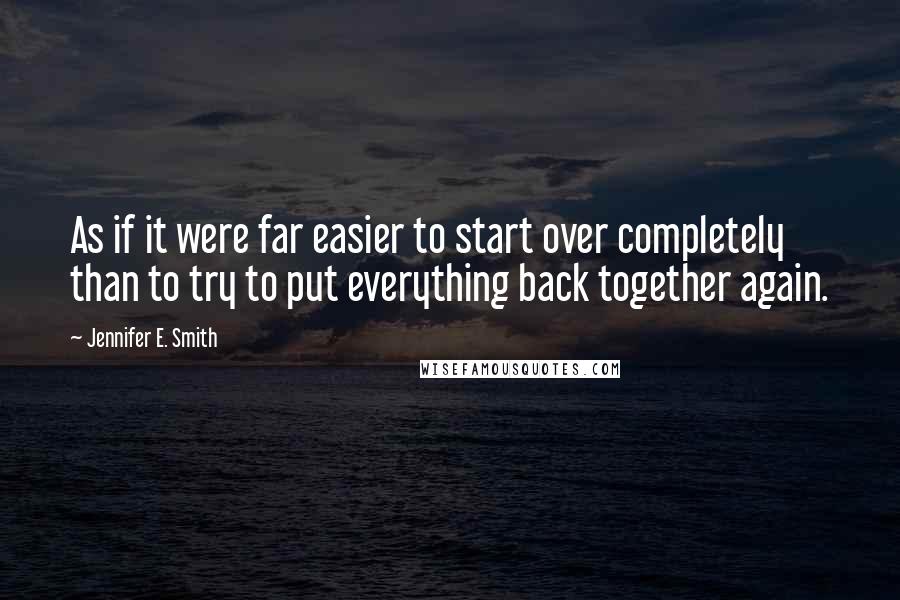 Jennifer E. Smith Quotes: As if it were far easier to start over completely than to try to put everything back together again.