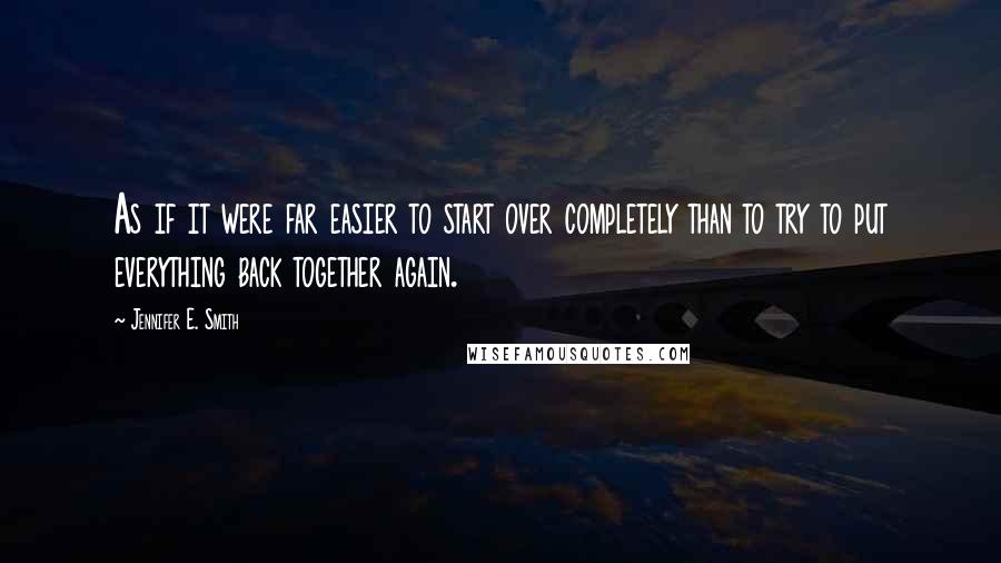 Jennifer E. Smith Quotes: As if it were far easier to start over completely than to try to put everything back together again.