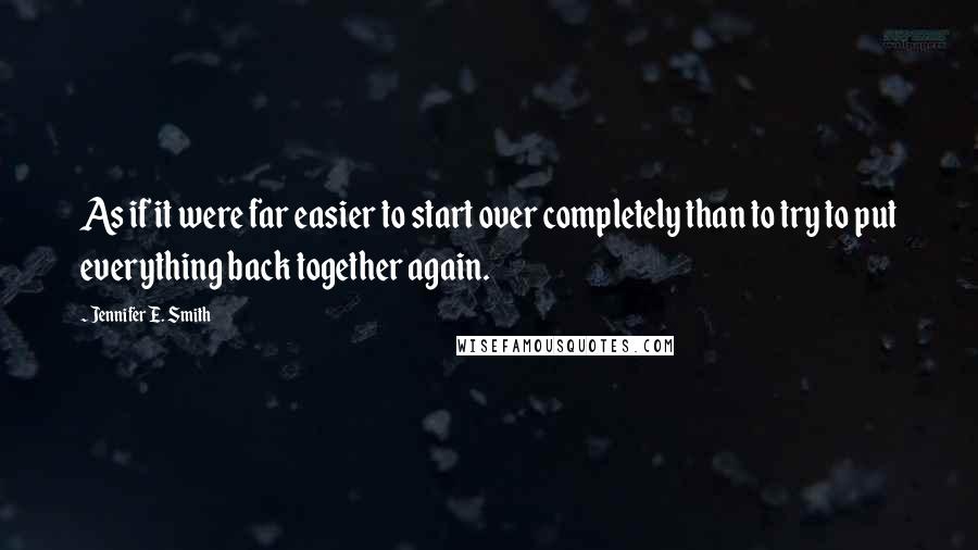 Jennifer E. Smith Quotes: As if it were far easier to start over completely than to try to put everything back together again.