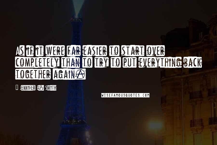 Jennifer E. Smith Quotes: As if it were far easier to start over completely than to try to put everything back together again.