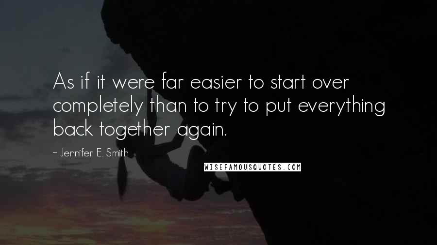 Jennifer E. Smith Quotes: As if it were far easier to start over completely than to try to put everything back together again.