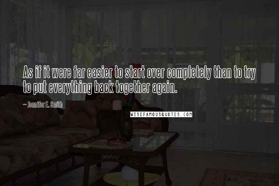 Jennifer E. Smith Quotes: As if it were far easier to start over completely than to try to put everything back together again.